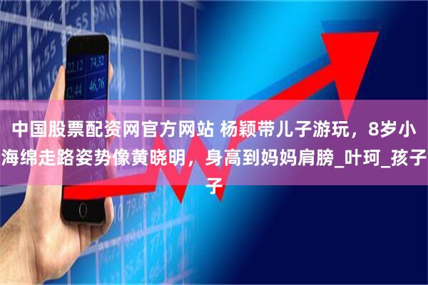 中国股票配资网官方网站 杨颖带儿子游玩，8岁小海绵走路姿势像黄晓明，身高到妈妈肩膀_叶珂_孩子