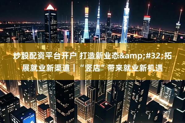 炒股配资平台开户 打造新业态&#32;拓展就业新渠道｜“竖店”带来就业新机遇