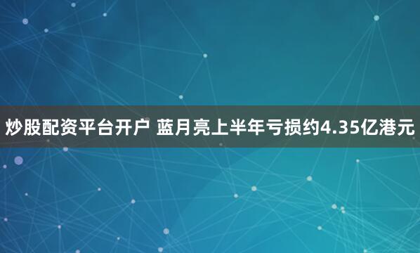 炒股配资平台开户 蓝月亮上半年亏损约4.35亿港元