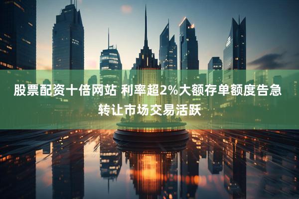 股票配资十倍网站 利率超2%大额存单额度告急 转让市场交易活跃