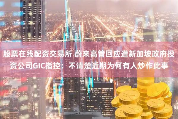 股票在线配资交易所 蔚来高管回应遭新加坡政府投资公司GIC指控：不清楚近期为何有人炒作此事