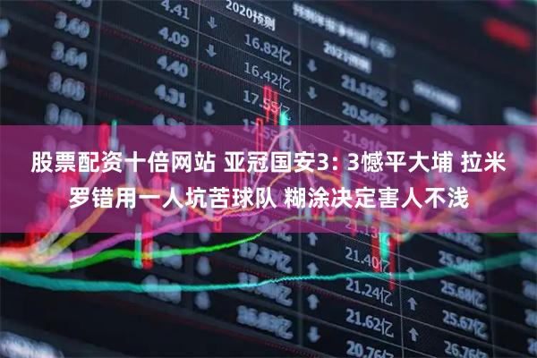 股票配资十倍网站 亚冠国安3: 3憾平大埔 拉米罗错用一人坑苦球队 糊涂决定害人不浅