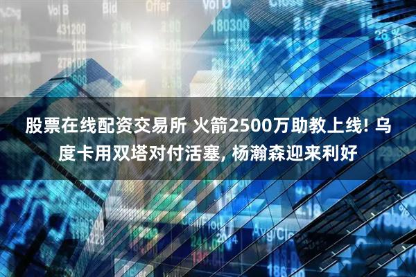 股票在线配资交易所 火箭2500万助教上线! 乌度卡用双塔对付活塞, 杨瀚森迎来利好