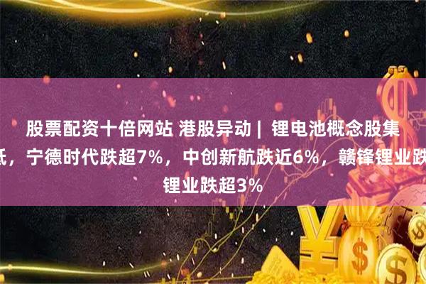 股票配资十倍网站 港股异动 |  锂电池概念股集体走低，宁德时代跌超7%，中创新航跌近6%，赣锋锂业跌超3%