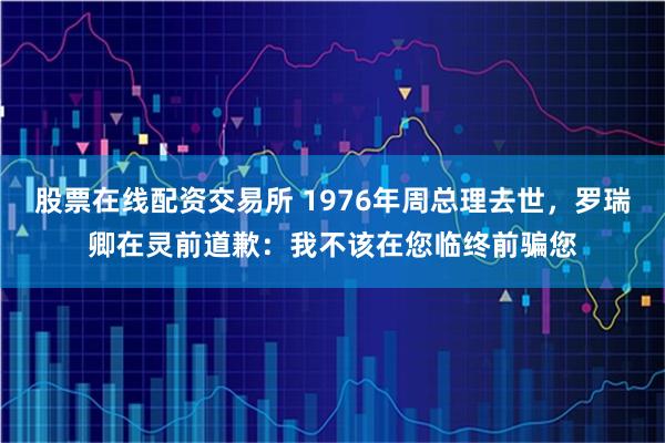 股票在线配资交易所 1976年周总理去世，罗瑞卿在灵前道歉：我不该在您临终前骗您