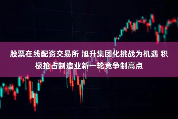 股票在线配资交易所 旭升集团化挑战为机遇 积极抢占制造业新一轮竞争制高点